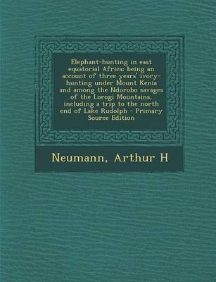 Elephant-Hunting in East Equatorial Africa; Being an Account of Three Years' Ivory-Hunting Under Mount Kenia and Among the Ndorobo Savages of the Lorogi Mountains, Including a Trip to the North End of Lake Rudolph - Arthur H Neumann
