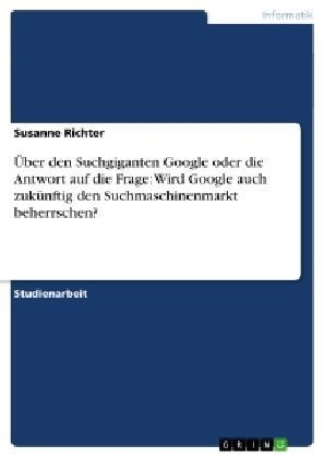Ãber den Suchgiganten Google oder die Antwort auf die Frage: Wird Google auch zukÃ¼nftig den Suchmaschinenmarkt beherrschen?