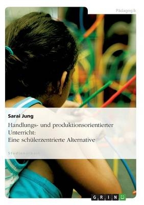 Handlungs- und produktionsorientierter Unterricht: Eine sch&uuml;lerzentrierte Alternative - Sarai Jung