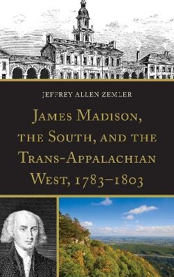James Madison, the South, and the Trans-Appalachian West, 1783&ndash;1803 - Jeffrey Allen Zemler