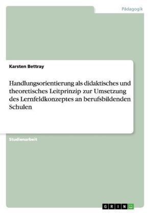 Handlungsorientierung als didaktisches und theoretisches Leitprinzip zur Umsetzung des Lernfeldkonzeptes an berufsbildenden Schulen - Karsten Bettray