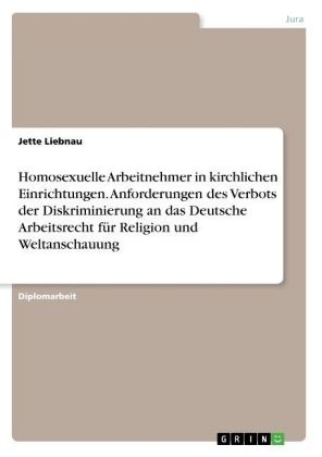 Homosexuelle Arbeitnehmer in kirchlichen Einrichtungen. Anforderungen des Verbots der Diskriminierung an das Deutsche Arbeitsrecht f&Atilde;&frac14;r Religion und Weltanschauung - Jette Liebnau
