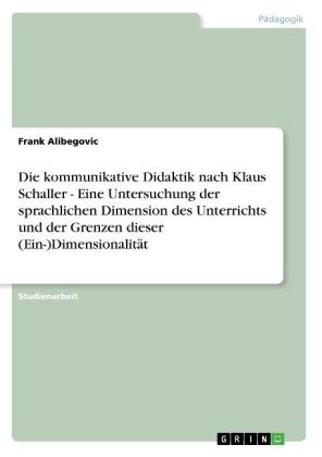 Die kommunikative Didaktik nach Klaus Schaller - Eine Untersuchung der sprachlichen Dimension des Unterrichts und der Grenzen dieser (Ein-)Dimensionalit&Atilde;&curren;t - Frank Alibegovic