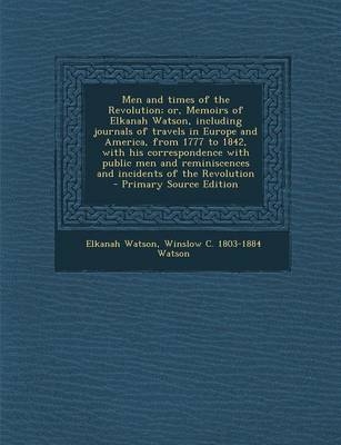 Men and Times of the Revolution; Or, Memoirs of Elkanah Watson, Including Journals of Travels in Europe and America, from 1777 to 1842, with His Correspondence with Public Men and Reminiscences and Incidents of the Revolution - Primary Source Edition