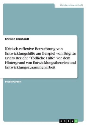 Kritisch-reflexive Betrachtung von Entwicklungshilfe am Beispiel von Brigitte Erlers Bericht "T&ouml;dliche Hilfe" vor dem Hintergrund von Entwicklungstheorien und Entwicklungszusammenarbeit - Christin Bernhardt