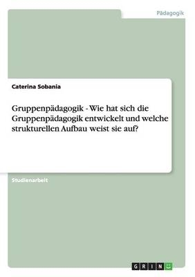 Gruppenp&Atilde;&curren;dagogik - Wie hat sich die Gruppenp&Atilde;&curren;dagogik entwickelt und welche strukturellen Aufbau weist sie auf? - Caterina Sobania