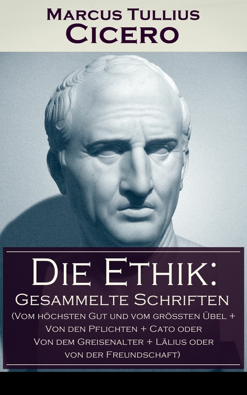 Die Ethik: Gesammelte Schriften (Vom h&ouml;chsten Gut und vom gr&ouml;&szlig;ten &Uuml;bel + Von den Pflichten + Cato oder Von dem Greisenalter + L&auml;lius oder von der Freundschaft) - Marcus Tullius Cicero