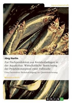 Zur Fischproduktion aus Kreislaufanlagen in der Aquakultur. Wirtschaftliche Betrachtung der Projektkonzeption einer Fallstudie - J&ouml;rg Hurlin
