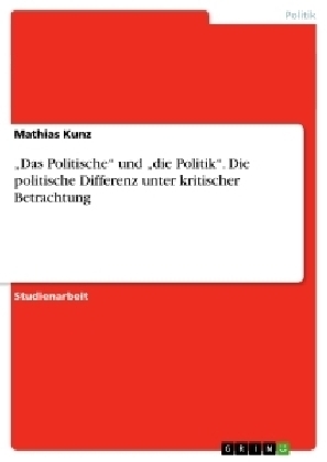 "Das Politische" und "die Politik". Die politische Differenz unter kritischer Betrachtung - Mathias Kunz