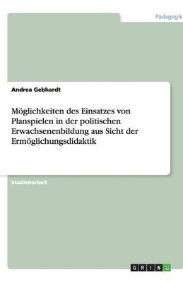 M&ouml;glichkeiten des Einsatzes von Planspielen in der politischen Erwachsenenbildung aus Sicht der Erm&ouml;glichungsdidaktik - Andrea Gebhardt