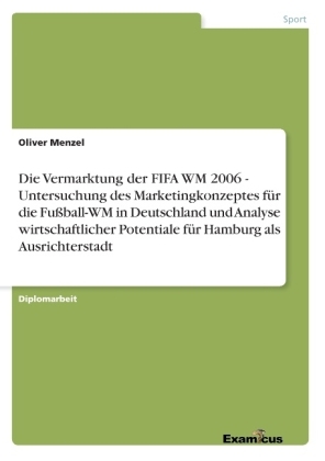 Die Vermarktung der FIFA WM 2006 - Untersuchung des Marketingkonzeptes f&uuml;r die Fu&szlig;ball-WM in Deutschland und Analyse wirtschaftlicher Potentiale f&uuml;r Hamburg als Ausrichterstadt - Oliver Menzel