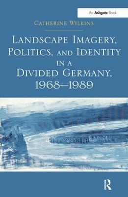 Landscape Imagery, Politics, and Identity in a Divided Germany, 1968&ndash;1989 - Catherine Wilkins