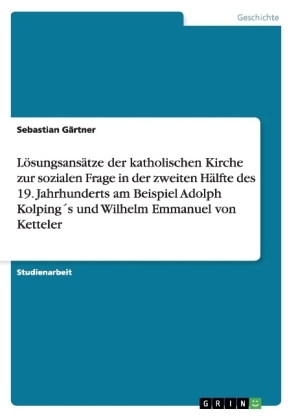 L&Atilde;&para;sungsans&Atilde;&curren;tze der katholischen Kirche zur sozialen Frage in der zweiten H&Atilde;&curren;lfte des 19. Jahrhunderts am Beispiel Adolph Kolping&Acirc;&acute;s und Wilhelm Emmanuel von Ketteler - Sebastian G&Atilde;&curren;rtner