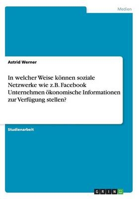 In welcher Weise kÃ¶nnen soziale Netzwerke wie z.B. Facebook Unternehmen Ã¶konomische Informationen zur VerfÃ¼gung stellen? - Astrid Werner