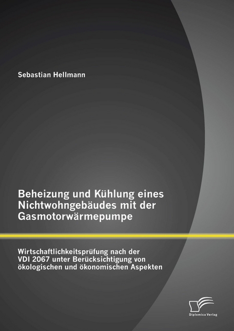 Beheizung und K&uuml;hlung eines Nichtwohngeb&auml;udes mit der Gasmotorw&auml;rmepumpe: Wirtschaftlichkeitspr&uuml;fung nach der VDI 2067 unter Ber&uuml;cksichtigung von &ouml;kologischen und &ouml;konomischen Aspekten - Sebastian Hellmann