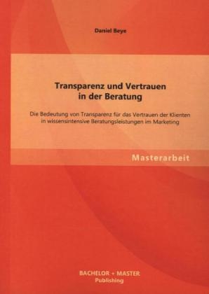 Transparenz und Vertrauen in der Beratung: Die Bedeutung von Transparenz f&uuml;r das Vertrauen der Klienten in wissensintensive Beratungsleistungen im Marketing - Daniel Beye