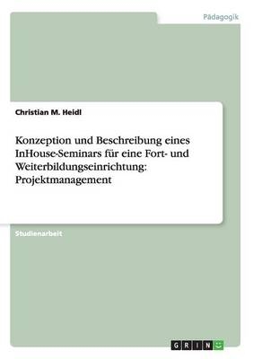 Konzeption und Beschreibung eines InHouse-Seminars f&Atilde;&frac14;r eine Fort- und Weiterbildungseinrichtung: Projektmanagement - Christian M. Heidl