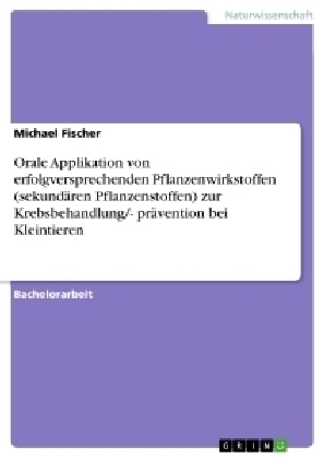 Orale Applikation von erfolgversprechenden Pflanzenwirkstoffen (sekund&Atilde;&curren;ren Pflanzenstoffen) zur Krebsbehandlung/- pr&Atilde;&curren;vention bei Kleintieren - Michael Fischer