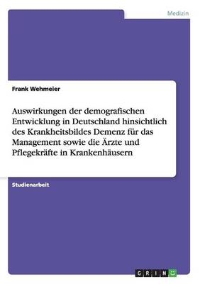 Auswirkungen der demografischen Entwicklung in Deutschland hinsichtlich des Krankheitsbildes Demenz f&Atilde;&frac14;r das Management sowie die &Atilde;rzte und Pflegekr&Atilde;&curren;fte in Krankenh&Atilde;&curren;usern - Frank Wehmeier