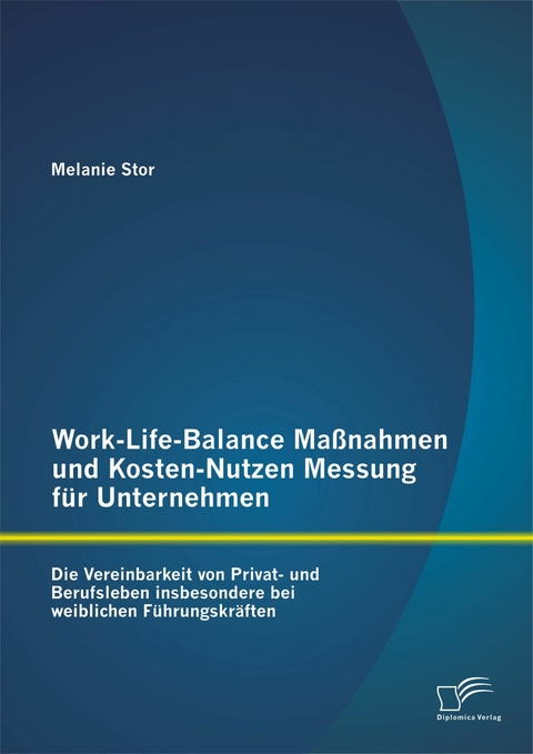Work-Life-Balance Ma&szlig;nahmen und Kosten-Nutzen Messung f&uuml;r Unternehmen: Die Vereinbarkeit von Privat- und Berufsleben insbesondere bei weiblichen F&uuml;hrungskr&auml;ften - Melanie Stor