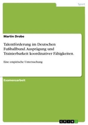 Talentförderung im Deutschen Fußballbund. Ausprägung und Trainierbarkeit koordinativer Fähigkeiten. - Martin Drobe