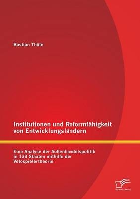 Institutionen und Reformf&auml;higkeit von Entwicklungsl&auml;ndern: Eine Analyse der Au&szlig;enhandelspolitik in 133 Staaten mithilfe der Vetospielertheorie - Bastian Th&ouml;le