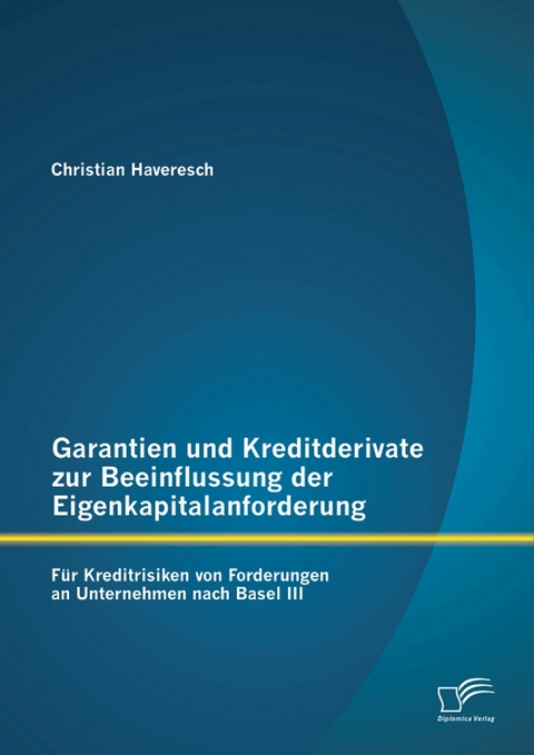 Garantien und Kreditderivate zur Beeinflussung der Eigenkapitalanforderung: f&uuml;r Kreditrisiken von Forderungen an Unternehmen nach Basel III - Christian Haveresch
