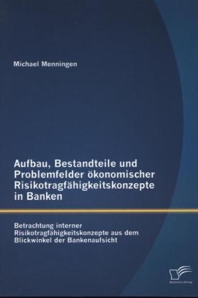 Aufbau, Bestandteile und Problemfelder &ouml;konomischer Risikotragf&auml;higkeitskonzepte in Banken: Betrachtung interner Risikotragf&auml;higkeitskonzepte aus dem Blickwinkel der Bankenaufsicht - Michael Menningen