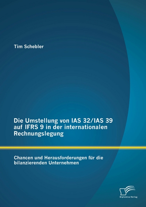 Die Umstellung von IAS 32/IAS 39 auf IFRS 9 in der internationalen Rechnungslegung: Chancen und Herausforderungen f&uuml;r die bilanzierenden Unternehmen - Tim Schebler