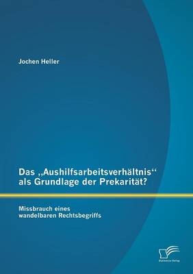 Das &bdquo;Aushilfsarbeitsverh&auml;ltnis&ldquo; als Grundlage der Prekarit&auml;t? Missbrauch eines wandelbaren Rechtsbegriffs - Jochen Heller