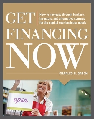 Get Financing Now: How to Navigate Through Bankers, Investors, and Alternative Sources for the Capital Your Business Needs - Charles Green