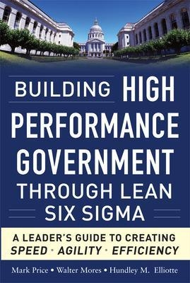 Building High Performance Government Through Lean Six Sigma:  A Leader's Guide to Creating Speed, Agility, and Efficiency - Mark Price, Walter Mores, Hundley Elliotte