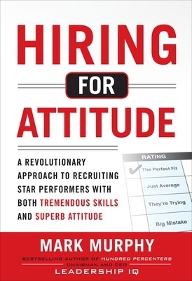 Hiring for Attitude: A Revolutionary Approach to Recruiting and Selecting People with Both Tremendous Skills and Superb Attitude - Mark Murphy