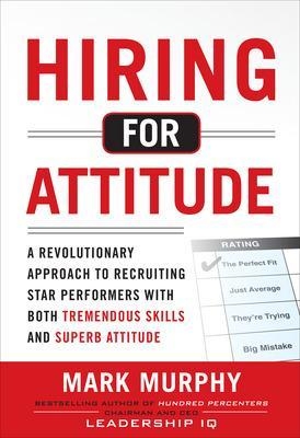 Hiring for Attitude: A Revolutionary Approach to Recruiting and Selecting People with Both Tremendous Skills and Superb Attitude - Mark Murphy