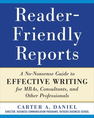 Reader-Friendly Reports: A No-nonsense Guide to Effective Writing for MBAs, Consultants, and Other Professionals - Carter Daniel