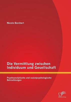 Die Vermittlung zwischen Individuum und Gesellschaft: Psychoanalytische und sozialpsychologische Betrachtungen - Nicole Borchert
