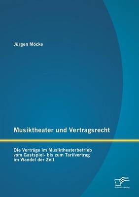 Musiktheater und Vertragsrecht: Die Vertr&auml;ge im Musiktheaterbetrieb vom Gastspiel- bis zum Tarifvertrag im Wandel der Zeit - J&uuml;rgen M&ouml;cke