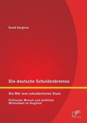 Die deutsche Schuldenbremse: Die M&auml;r vom schuldenfreien Staat. Politischer Wunsch und rechtliche Wirklichkeit im Vergleich - David Gerginov