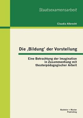 Die &sbquo;Bildung&rsquo; der Vorstellung: Eine Betrachtung der Imagination in Zusammenhang mit theaterp&auml;dagogischer Arbeit - Claudia Albrecht