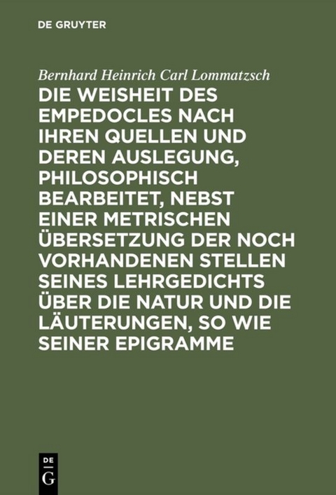 Die Weisheit des Empedocles nach ihren Quellen und deren Auslegung, philosophisch bearbeitet, nebst einer metrischen &Uuml;bersetzung der noch vorhandenen Stellen seines Lehrgedichts &uuml;ber die Natur und die L&auml;uterungen, so wie seiner Epigramme - Bernhard Heinrich Carl Lommatzsch