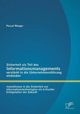 Sicherheit als Teil des Informationsmanagements verst&auml;rkt in die Unternehmensf&uuml;hrung einbinden: Investitionen in die Sicherheit von Informationstechnologien als kritischer Erfolgsfaktor der Zukunft - Pascal Wenger