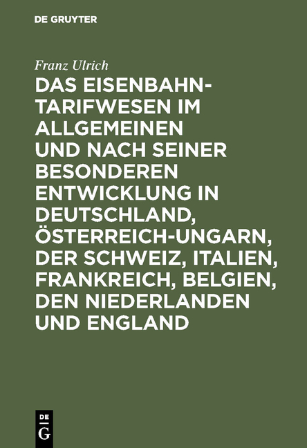 Das Eisenbahntarifwesen im Allgemeinen und nach seiner besonderen Entwicklung in Deutschland, &Ouml;sterreich-Ungarn, der Schweiz, Italien, Frankreich, Belgien, den Niederlanden und England - Franz Ulrich