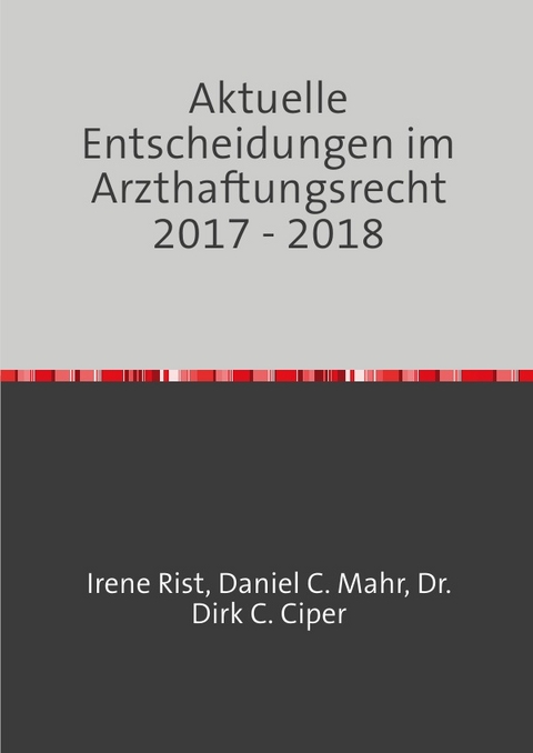 Aktuelle Entscheidungen im Arzthaftungsrecht / Aktuelle Entscheidungen im Arzthaftungsrecht 2017 - 2018 - Dr. Dirk C. Ciper, Daniel C. Mahr, Irene Rist