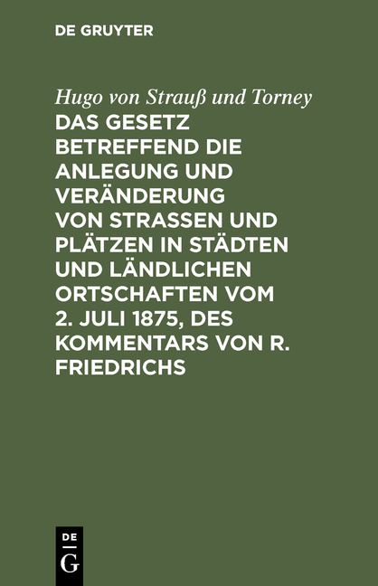 Das Gesetz betreffend die Anlegung und Ver&auml;nderung von Stra&szlig;en und Pl&auml;tzen in St&auml;dten und l&auml;ndlichen Ortschaften vom 2. Juli 1875, des Kommentars von R. Friedrichs - Hugo von Strau&szlig; und Torney