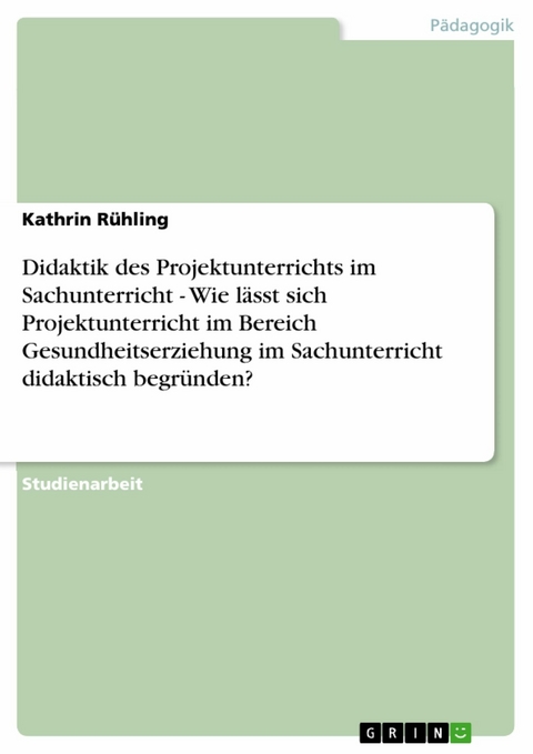 Didaktik des Projektunterrichts im Sachunterricht - Wie l&auml;sst sich Projektunterricht im Bereich Gesundheitserziehung im Sachunterricht didaktisch begr&uuml;nden? - Kathrin R&uuml;hling