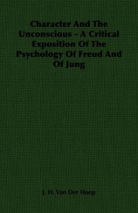 Character and the Unconscious - A Critical Exposition of the Psychology of Freud and of Jung - J. H. Van Der Hoop