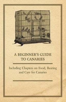 A Beginner's Guide to Canaries - Including Chapters on Food, Rearing and Care for Canaries -  ANON