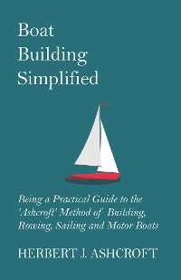 Boat Building Simplified - Being a Practical Guide to the 'Ashcroft' Method of Building, Rowing, Sailing and Motor Boats - Herbert J. Ashcroft
