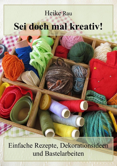 Sei doch mal kreativ! - Einfache Rezepte, Dekorationsideen und Bastelarbeiten - Heike Rau