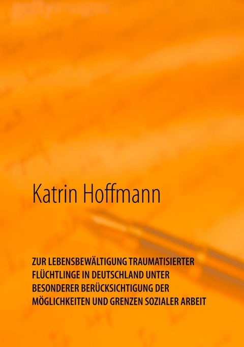 ZUR LEBENSBEW&Auml;LTIGUNG TRAUMATISIERTER FL&Uuml;CHTLINGE IN DEUTSCHLAND UNTER BESONDERER BER&Uuml;CKSICHTIGUNG DER M&Ouml;GLICHKEITEN UND GRENZEN SOZIALER ARBEIT - Katrin Hoffmann